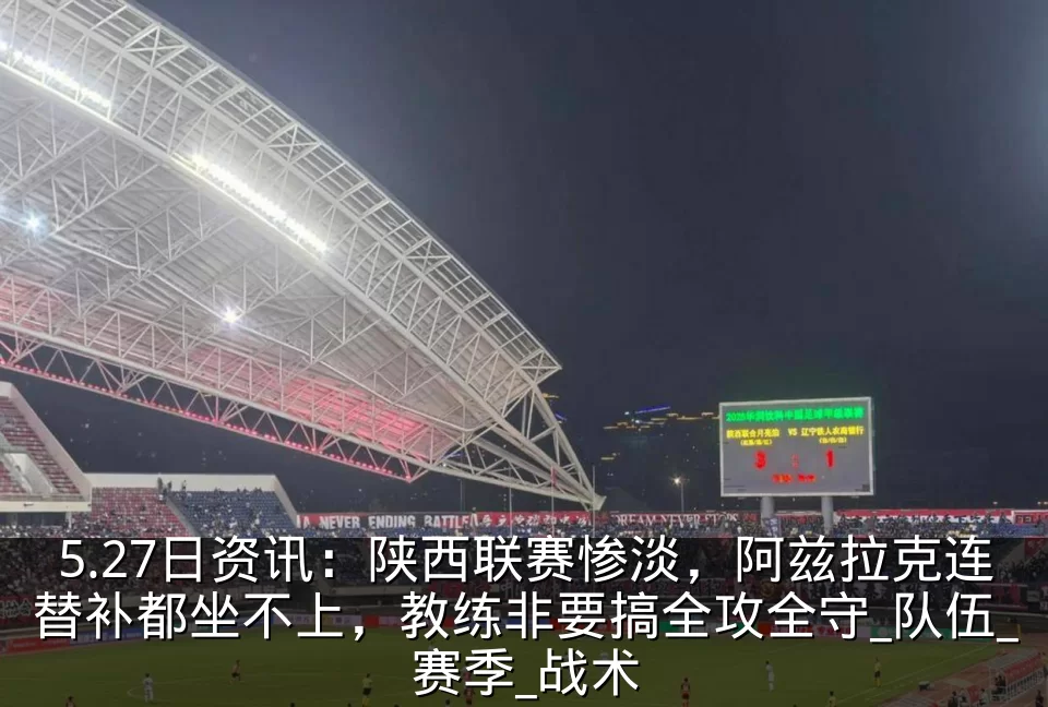 5.27日资讯:陕西联赛惨淡,阿兹拉克连替补都坐不上,教练非要搞全攻全守_队伍_赛季_战术