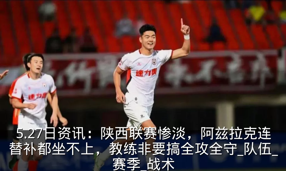 5.27日资讯:陕西联赛惨淡,阿兹拉克连替补都坐不上,教练非要搞全攻全守_队伍_赛季_战术